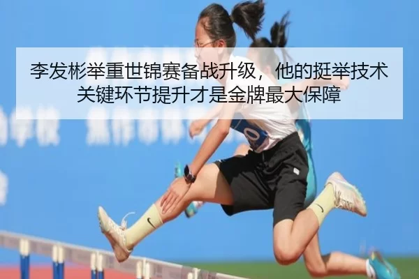 李发彬举重世锦赛备战升级，他的挺举技术关键环节提升才是金牌最大保障